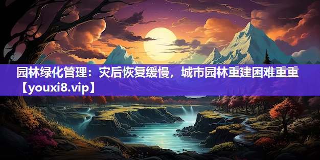 园林绿化管理：灾后恢复缓慢，城市园林重建困难重重