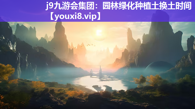 j9九游会集团：园林绿化种植土换土时间